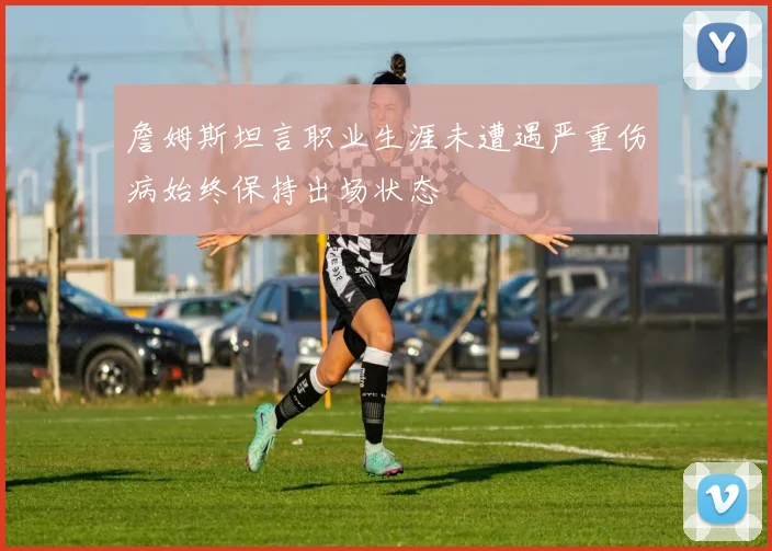 詹姆斯坦言职业生涯未遭遇严重伤病始终保持出场状态