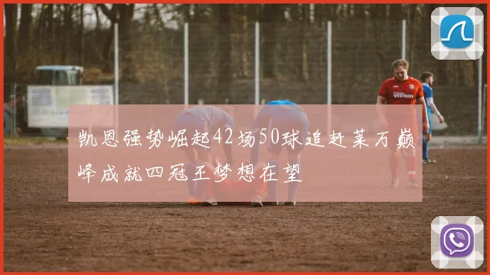 凯恩强势崛起42场50球追赶莱万巅峰成就四冠王梦想在望