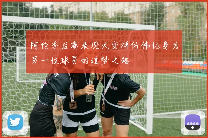 阿伦季后赛表现大变样仿佛化身为另一位球员的追梦之路