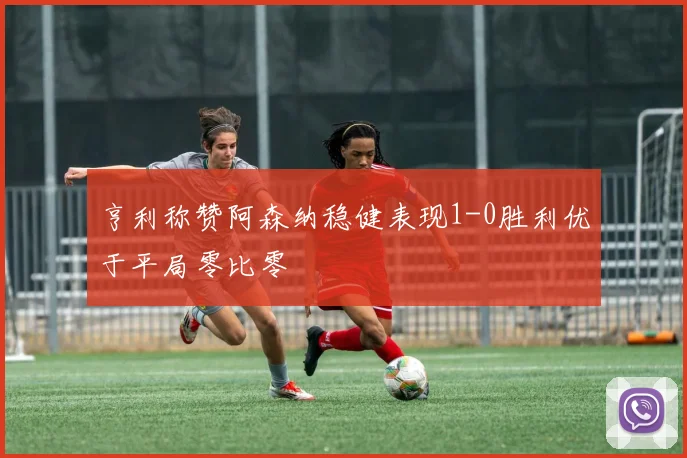 亨利称赞阿森纳稳健表现1-0胜利优于平局零比零